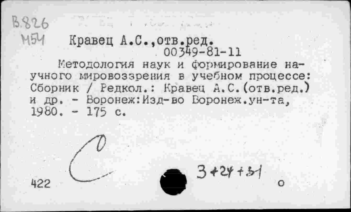 ﻿Кравец А.С.,отв.ред.
00549-81-11
Методология наук и формирование научного мировоззрения в учебном процессе: Сборник / Редкол.: Кравец А. С. (отв.ред.) и др. - Воронеж:Изд-во Воронеж.ун-та. 1980. - 175 с.
422
3+2Г+Я